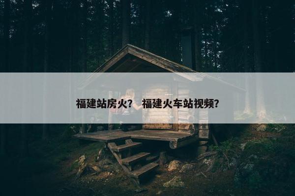 福建站房火？ 福建火车站视频？