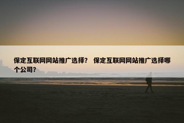 保定互联网网站推广选择？ 保定互联网网站推广选择哪个公司？