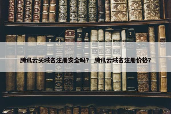 腾讯云买域名注册安全吗？ 腾讯云域名注册价格？