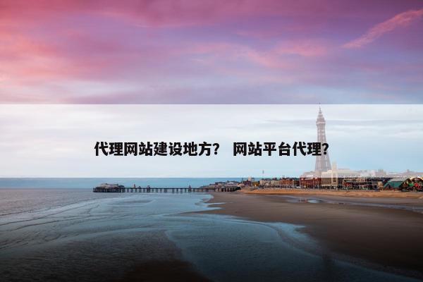 代理网站建设地方？ 网站平台代理？