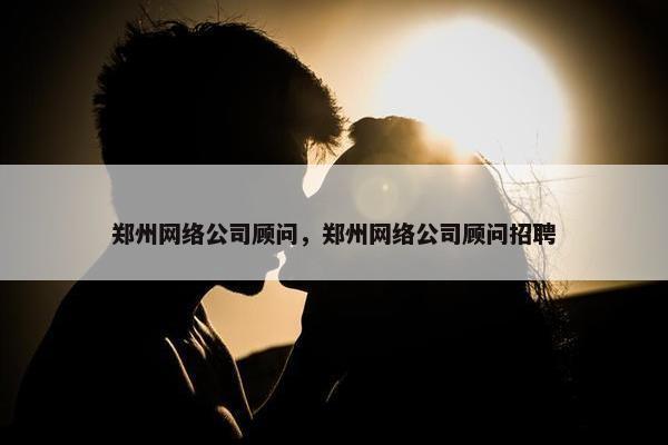 郑州网络公司顾问，郑州网络公司顾问招聘