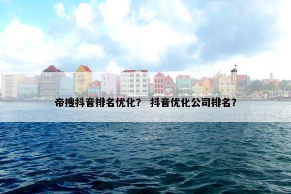 帝搜抖音排名优化？ 抖音优化公司排名？