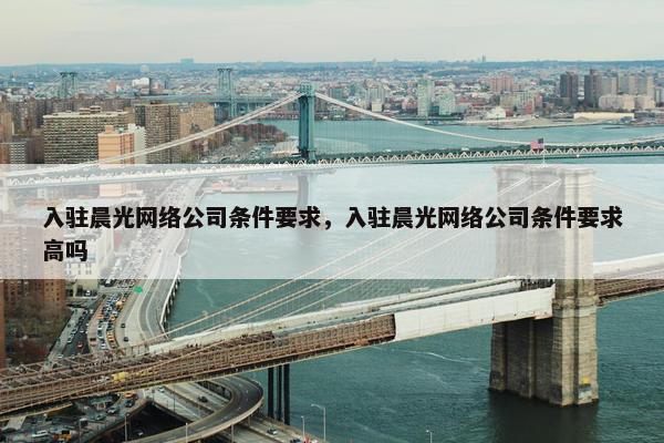 入驻晨光网络公司条件要求，入驻晨光网络公司条件要求高吗