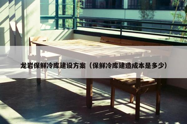 龙岩保鲜冷库建设方案（保鲜冷库建造成本是多少）