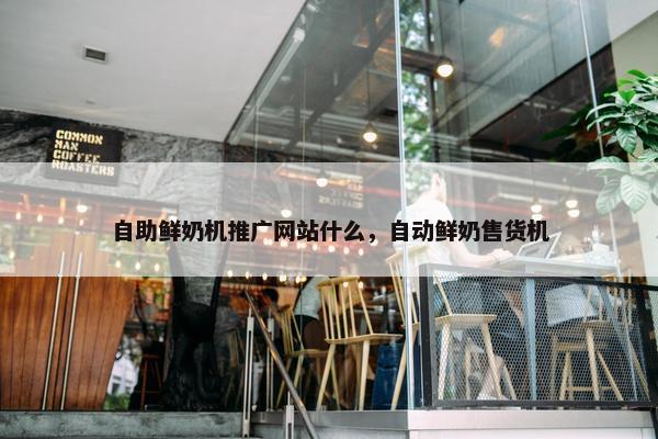自助鲜奶机推广网站什么，自动鲜奶售货机