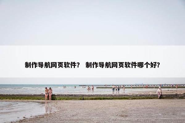 制作导航网页软件？ 制作导航网页软件哪个好？
