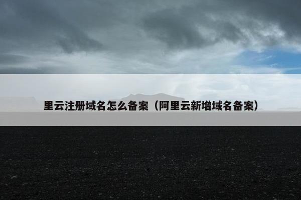 里云注册域名怎么备案（阿里云新增域名备案）