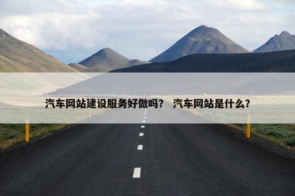 汽车网站建设服务好做吗？ 汽车网站是什么？
