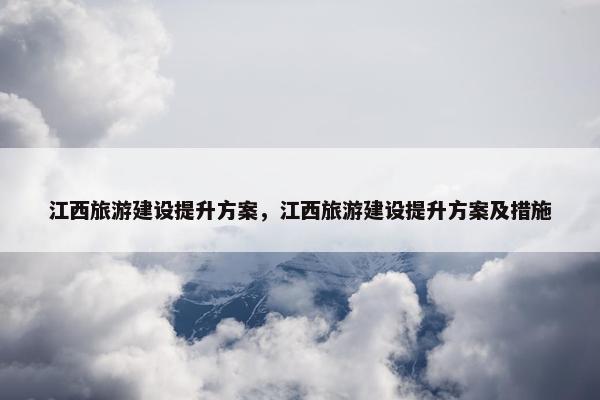 江西旅游建设提升方案，江西旅游建设提升方案及措施