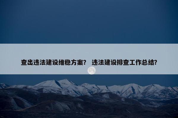 查出违法建设维稳方案？ 违法建设排查工作总结？