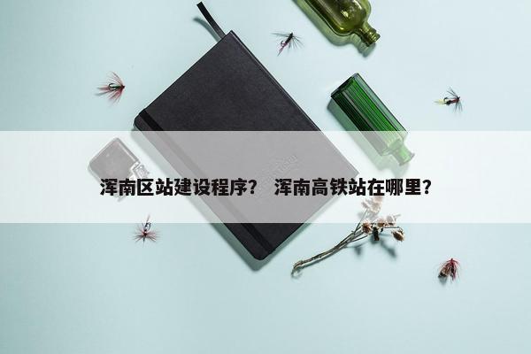 浑南区站建设程序？ 浑南高铁站在哪里？