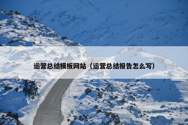 运营总结模板网站（运营总结报告怎么写）