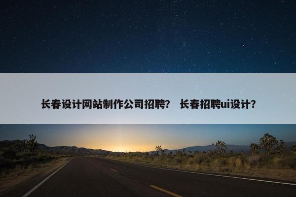 长春设计网站制作公司招聘？ 长春招聘ui设计？
