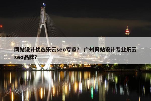 网站设计优选乐云seo专家？ 广州网站设计专业乐云seo品牌？