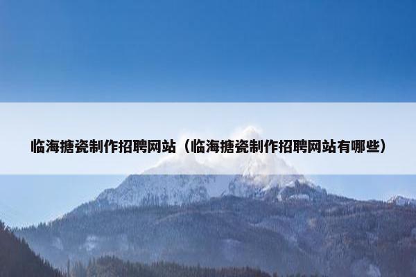 临海搪瓷制作招聘网站（临海搪瓷制作招聘网站有哪些）