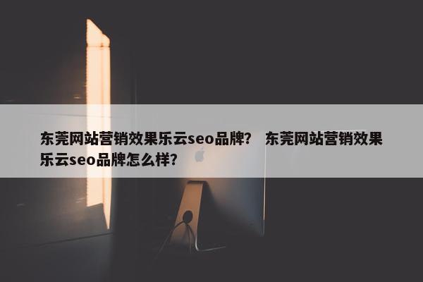 东莞网站营销效果乐云seo品牌？ 东莞网站营销效果乐云seo品牌怎么样？