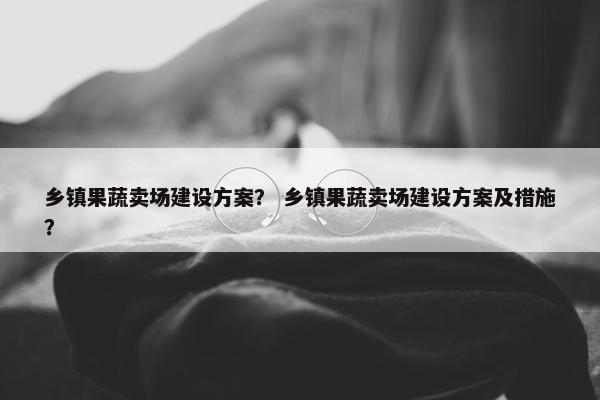 乡镇果蔬卖场建设方案？ 乡镇果蔬卖场建设方案及措施？