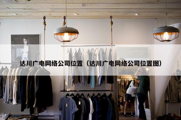 达川广电网络公司位置（达川广电网络公司位置图）