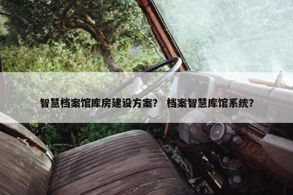 智慧档案馆库房建设方案？ 档案智慧库馆系统？