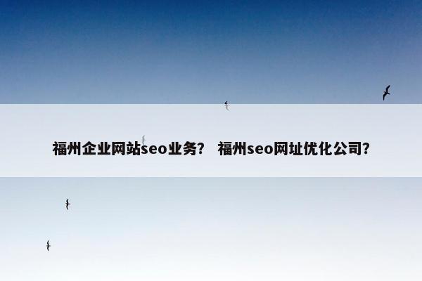 福州企业网站seo业务？ 福州seo网址优化公司？