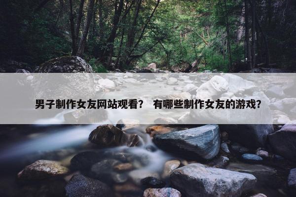 男子制作女友网站观看？ 有哪些制作女友的游戏？