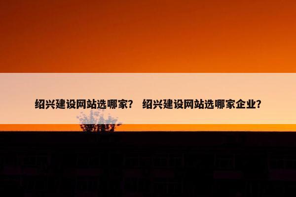 绍兴建设网站选哪家？ 绍兴建设网站选哪家企业？