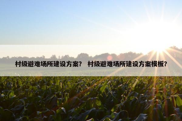 村级避难场所建设方案？ 村级避难场所建设方案模板？