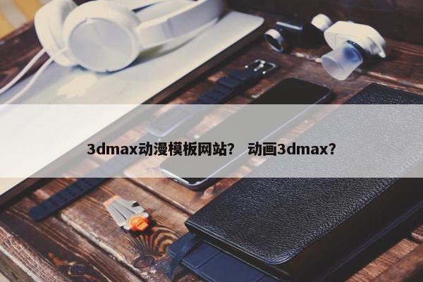 3dmax动漫模板网站？ 动画3dmax？