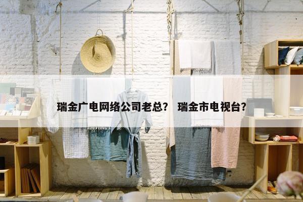 瑞金广电网络公司老总？ 瑞金市电视台？