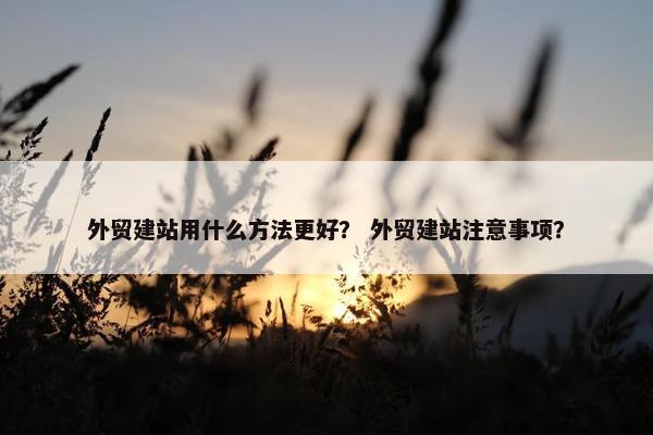 外贸建站用什么方法更好？ 外贸建站注意事项？