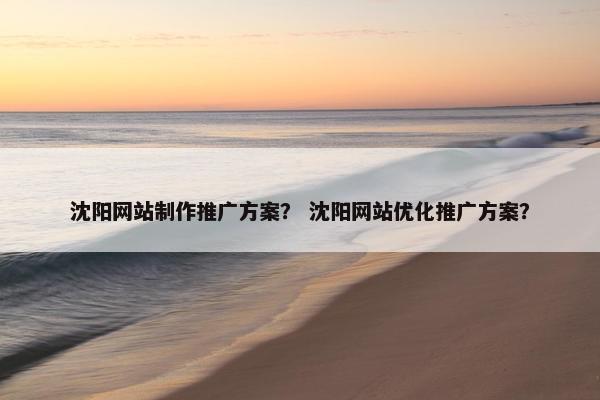 沈阳网站制作推广方案？ 沈阳网站优化推广方案？