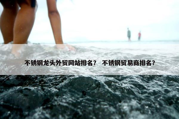 不锈钢龙头外贸网站排名？ 不锈钢贸易商排名？