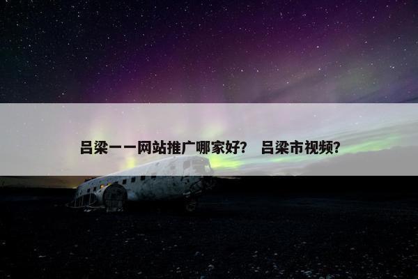 吕梁一一网站推广哪家好？ 吕梁市视频？