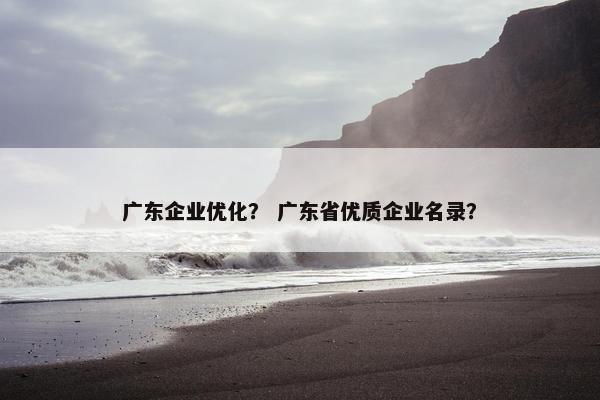 广东企业优化？ 广东省优质企业名录？
