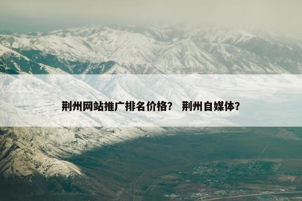 荆州网站推广排名价格？ 荆州自媒体？