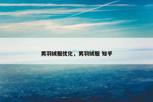 男羽绒服优化，男羽绒服 知乎