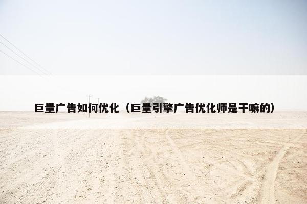 巨量广告如何优化（巨量引擎广告优化师是干嘛的）