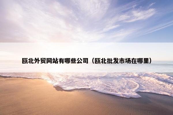瓯北外贸网站有哪些公司（瓯北批发市场在哪里）