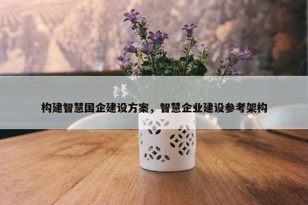 构建智慧国企建设方案，智慧企业建设参考架构