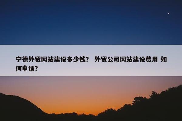 宁德外贸网站建设多少钱？ 外贸公司网站建设费用 如何申请？