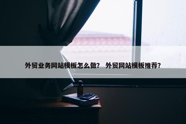 外贸业务网站模板怎么做？ 外贸网站模板推荐？