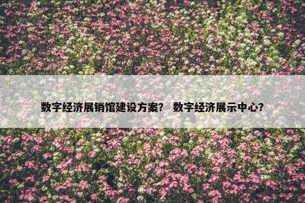 数字经济展销馆建设方案？ 数字经济展示中心？
