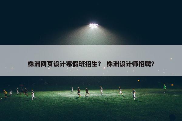 株洲网页设计寒假班招生？ 株洲设计师招聘？