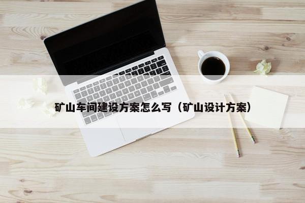 矿山车间建设方案怎么写（矿山设计方案）