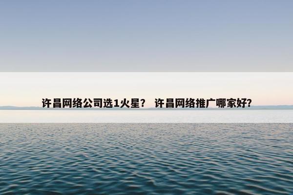 许昌网络公司选1火星？ 许昌网络推广哪家好？