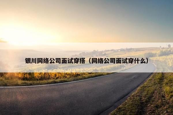 银川网络公司面试穿搭（网络公司面试穿什么）