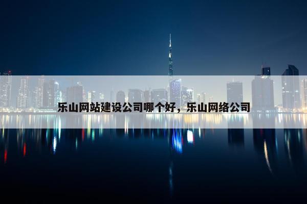 乐山网站建设公司哪个好，乐山网络公司
