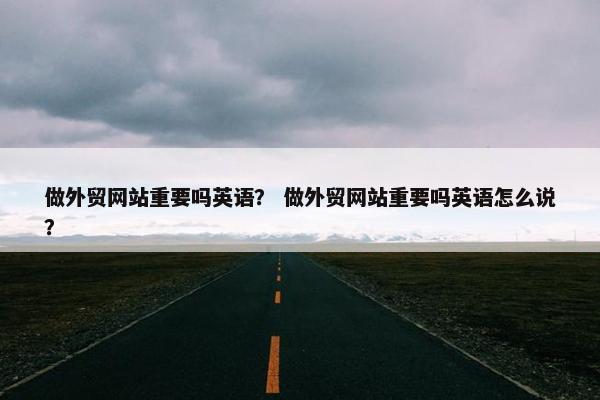做外贸网站重要吗英语？ 做外贸网站重要吗英语怎么说？