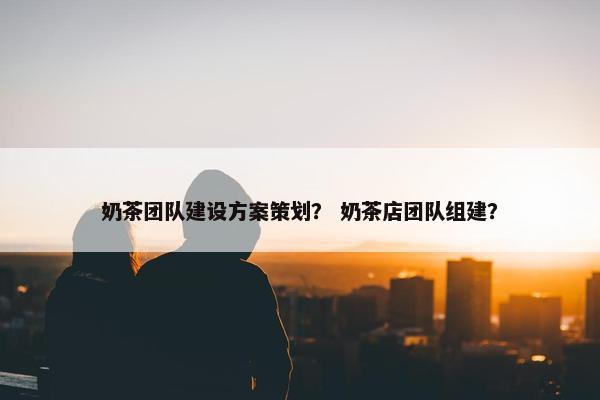 奶茶团队建设方案策划？ 奶茶店团队组建？