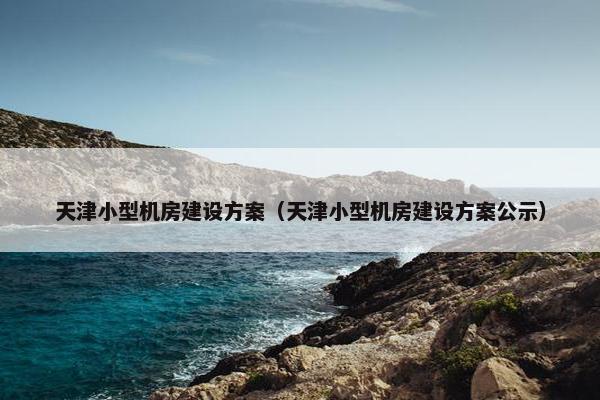 天津小型机房建设方案（天津小型机房建设方案公示）